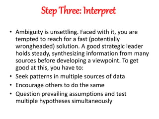 Step Three: Interpret
• Ambiguity is unsettling. Faced with it, you are
tempted to reach for a fast (potentially
wrongheaded) solution. A good strategic leader
holds steady, synthesizing information from many
sources before developing a viewpoint. To get
good at this, you have to:
• Seek patterns in multiple sources of data
• Encourage others to do the same
• Question prevailing assumptions and test
multiple hypotheses simultaneously
 