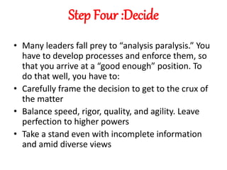 Step Four :Decide
• Many leaders fall prey to “analysis paralysis.” You
have to develop processes and enforce them, so
that you arrive at a “good enough” position. To
do that well, you have to:
• Carefully frame the decision to get to the crux of
the matter
• Balance speed, rigor, quality, and agility. Leave
perfection to higher powers
• Take a stand even with incomplete information
and amid diverse views
 