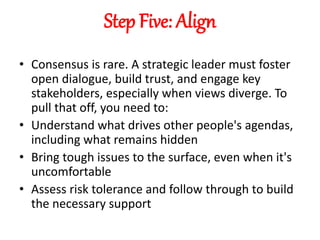 Step Five: Align
• Consensus is rare. A strategic leader must foster
open dialogue, build trust, and engage key
stakeholders, especially when views diverge. To
pull that off, you need to:
• Understand what drives other people's agendas,
including what remains hidden
• Bring tough issues to the surface, even when it's
uncomfortable
• Assess risk tolerance and follow through to build
the necessary support
 