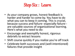 Step Six : Learn
• As your company grows, honest feedback is
harder and harder to come by. You have to do
what you can to keep it coming. This is crucial,
because success and failure--especially failure--
are valuable sources of organizational learning.
Here's what you need to do:
• Encourage and exemplify honest, rigorous
debriefs to extract lessons
• Shift course quickly if you realize you're off track
• Celebrate both successes and (well-intentioned)
failures that provide insight
 