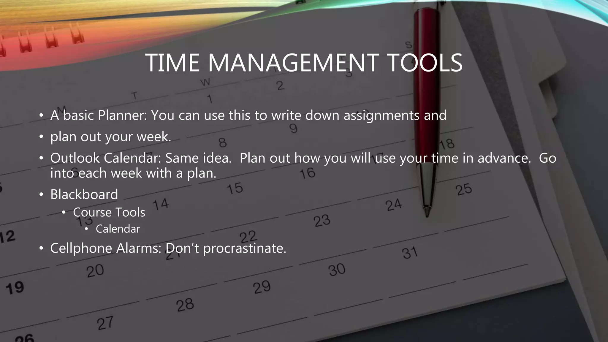 TIME MANAGEMENT TOOLS
• A basic Planner: You can use this to write down assignments and
• plan out your week.
• Outlook Calendar: Same idea. Plan out how you will use your time in advance. Go
into each week with a plan.
• Blackboard
• Course Tools
• Calendar
• Cellphone Alarms: Don’t procrastinate.
 