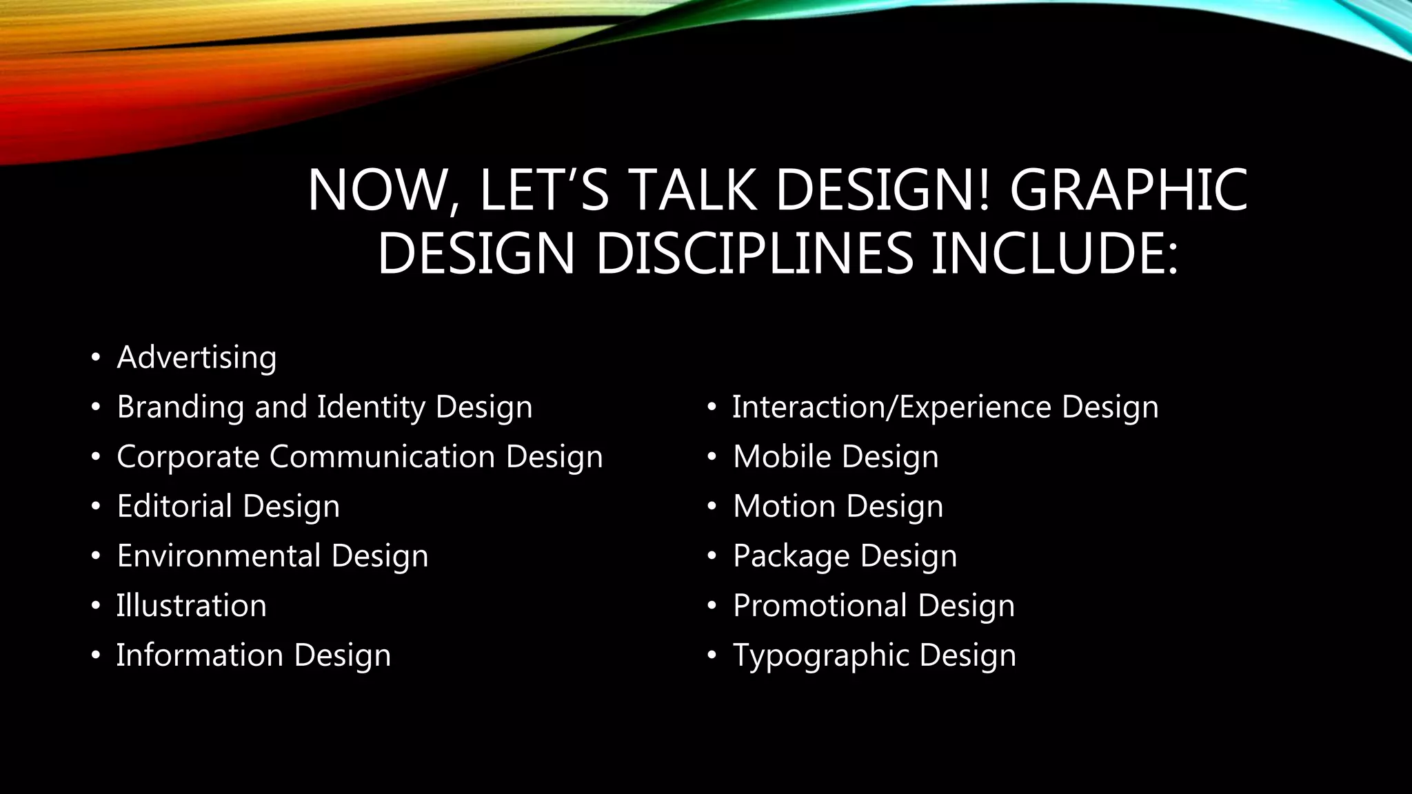 NOW, LET’S TALK DESIGN! GRAPHIC
DESIGN DISCIPLINES INCLUDE:
• Advertising
• Branding and Identity Design
• Corporate Communication Design
• Editorial Design
• Environmental Design
• Illustration
• Information Design
• Interaction/Experience Design
• Mobile Design
• Motion Design
• Package Design
• Promotional Design
• Typographic Design
 