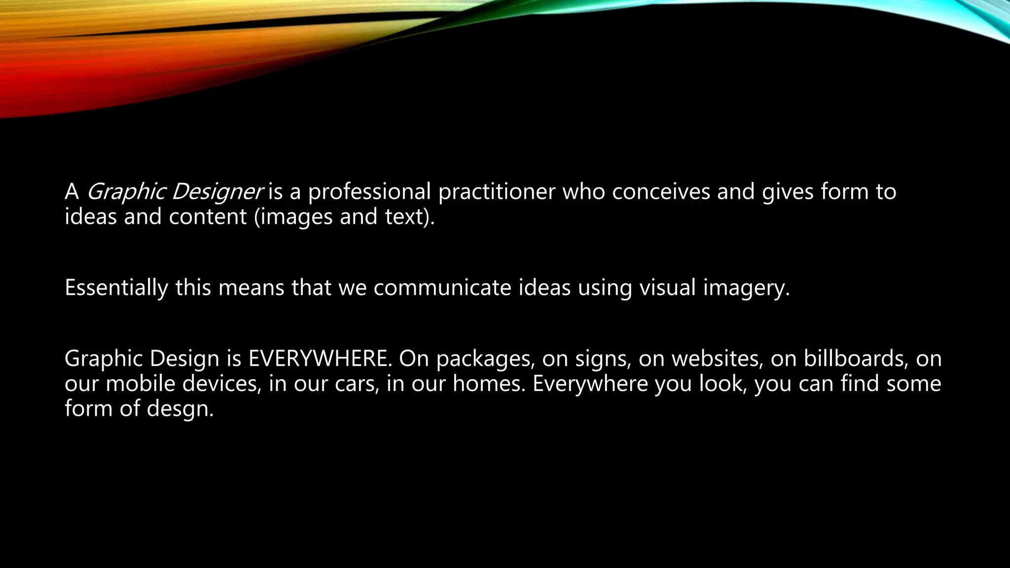 A Graphic Designer is a professional practitioner who conceives and gives form to
ideas and content (images and text).
Essentially this means that we communicate ideas using visual imagery.
Graphic Design is EVERYWHERE. On packages, on signs, on websites, on billboards, on
our mobile devices, in our cars, in our homes. Everywhere you look, you can find some
form of desgn.
 