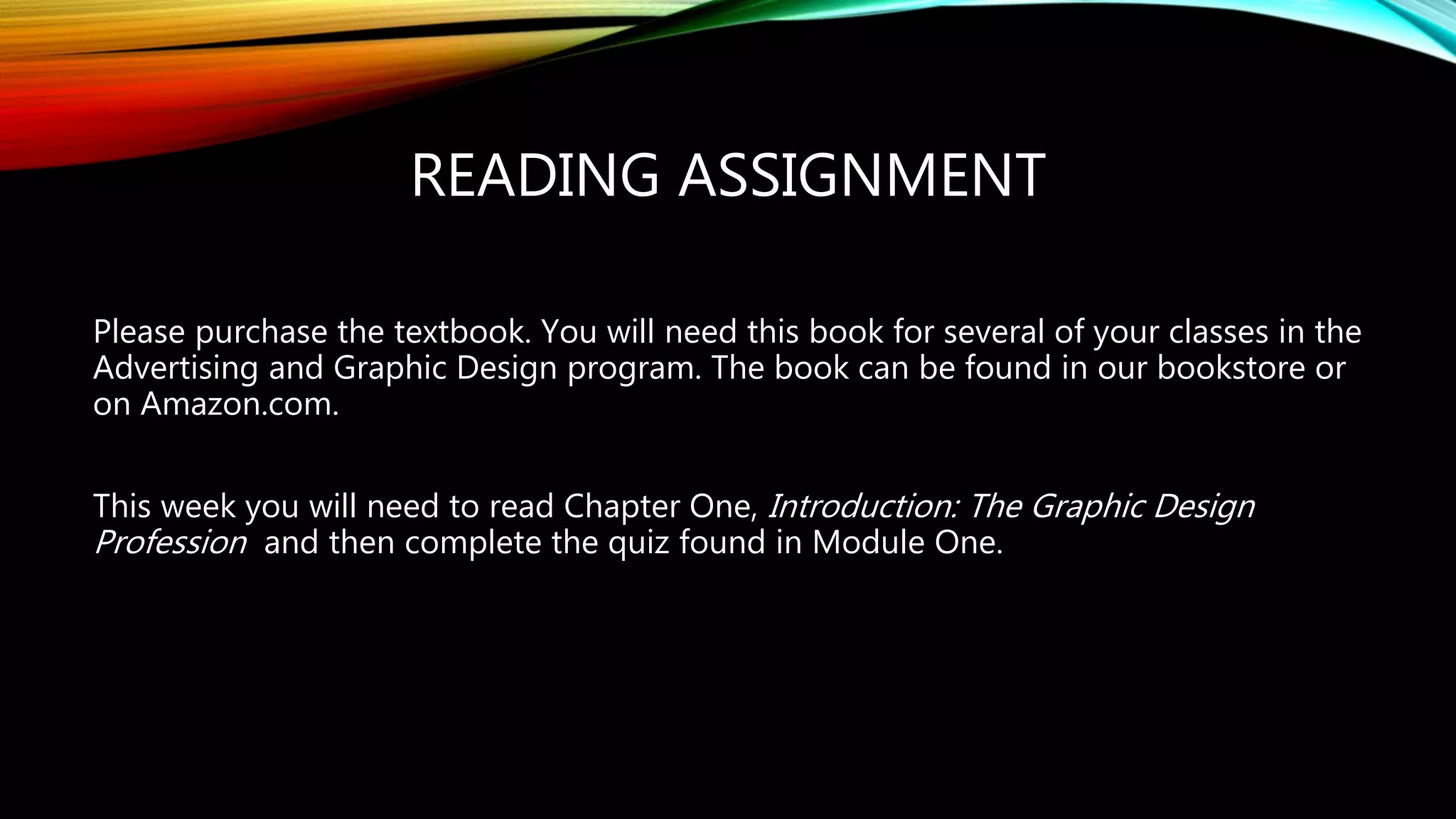READING ASSIGNMENT
Please purchase the textbook. You will need this book for several of your classes in the
Advertising and Graphic Design program. The book can be found in our bookstore or
on Amazon.com.
This week you will need to read Chapter One, Introduction: The Graphic Design
Profession and then complete the quiz found in Module One.
 
