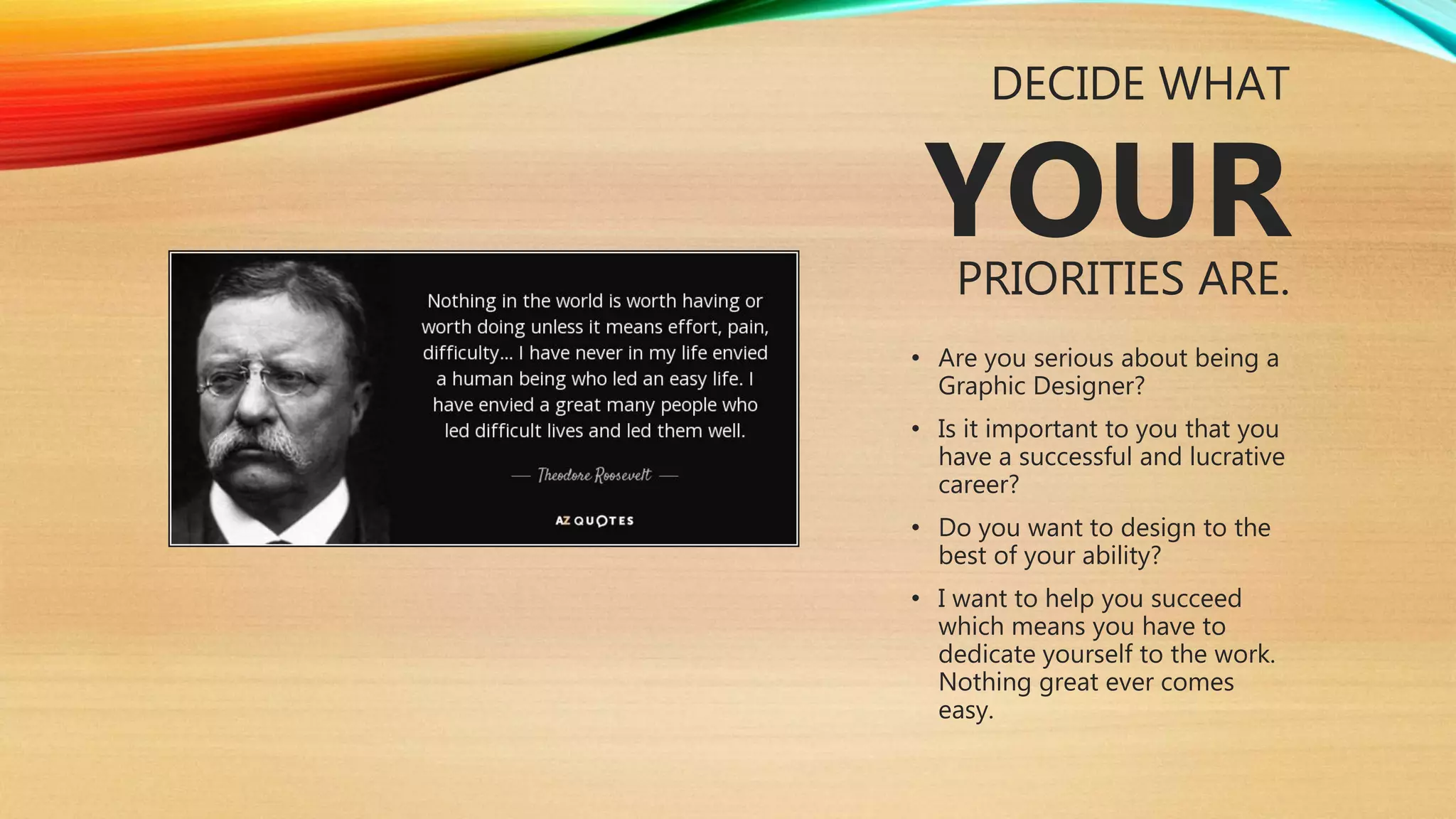 DECIDE WHAT
YOUR
PRIORITIES ARE.
• Are you serious about being a
Graphic Designer?
• Is it important to you that you
have a successful and lucrative
career?
• Do you want to design to the
best of your ability?
• I want to help you succeed
which means you have to
dedicate yourself to the work.
Nothing great ever comes
easy.
 