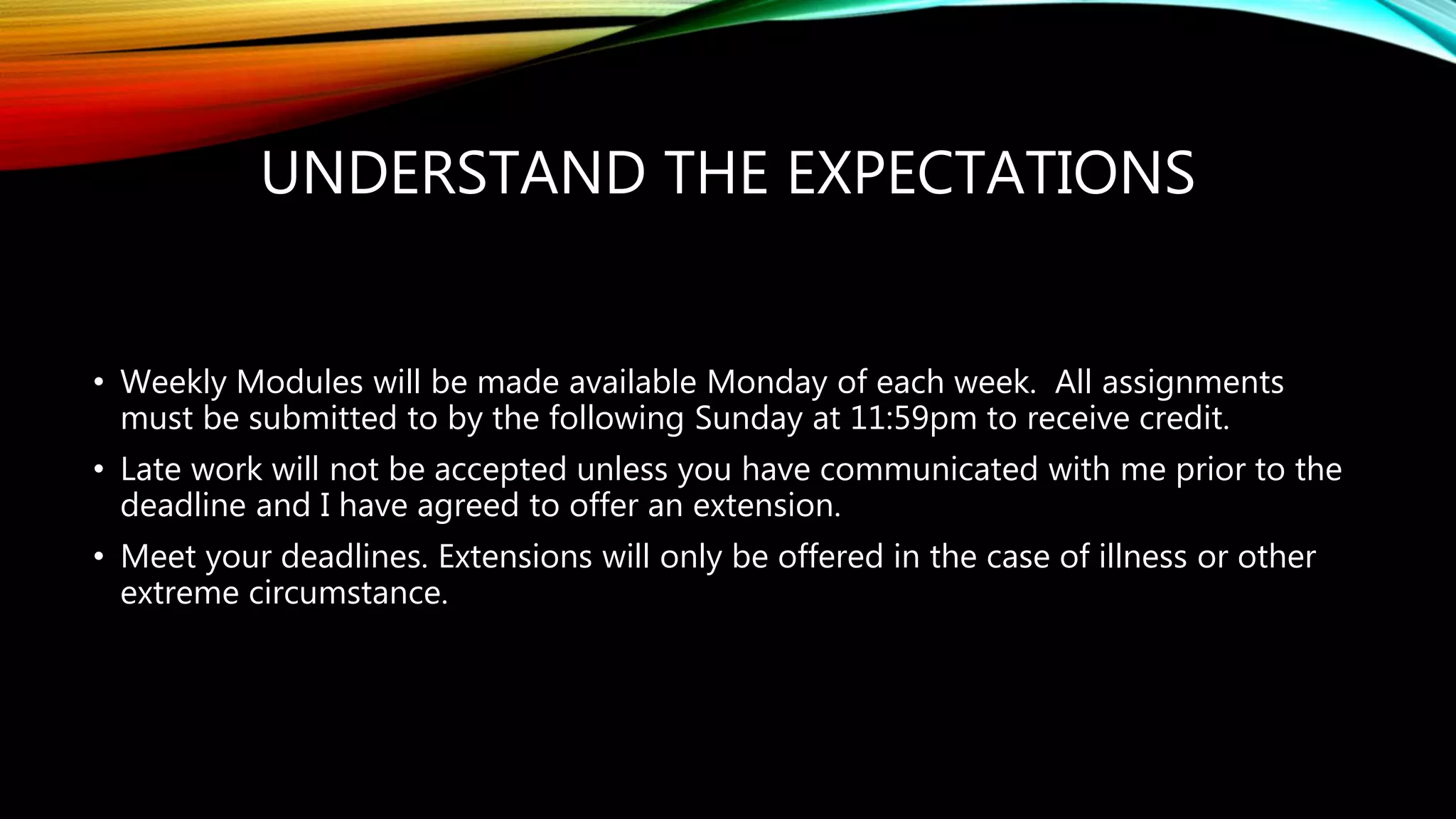 UNDERSTAND THE EXPECTATIONS
• Weekly Modules will be made available Monday of each week. All assignments
must be submitted to by the following Sunday at 11:59pm to receive credit.
• Late work will not be accepted unless you have communicated with me prior to the
deadline and I have agreed to offer an extension.
• Meet your deadlines. Extensions will only be offered in the case of illness or other
extreme circumstance.
 
