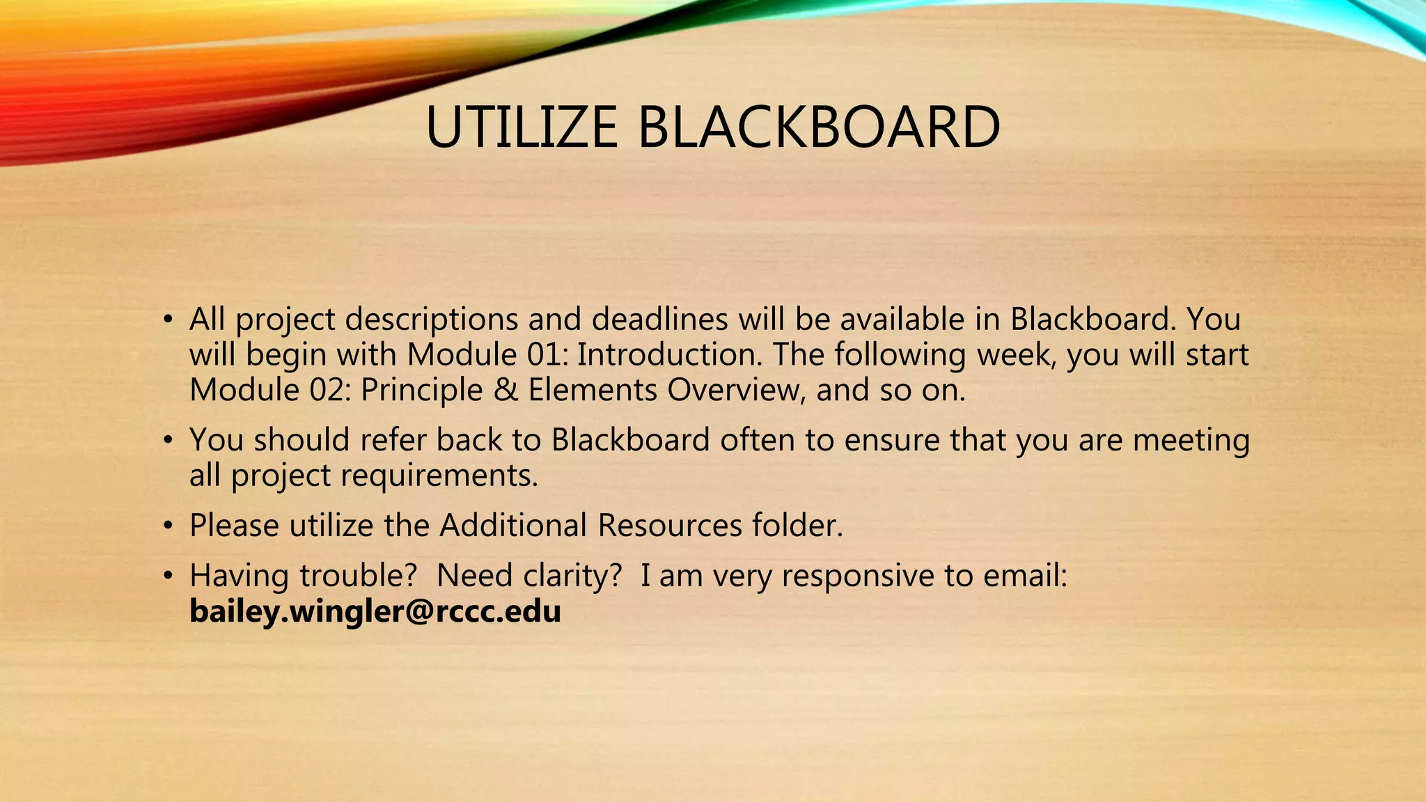 UTILIZE BLACKBOARD
• All project descriptions and deadlines will be available in Blackboard. You
will begin with Module 01: Introduction. The following week, you will start
Module 02: Principle & Elements Overview, and so on.
• You should refer back to Blackboard often to ensure that you are meeting
all project requirements.
• Please utilize the Additional Resources folder.
• Having trouble? Need clarity? I am very responsive to email:
bailey.wingler@rccc.edu
 