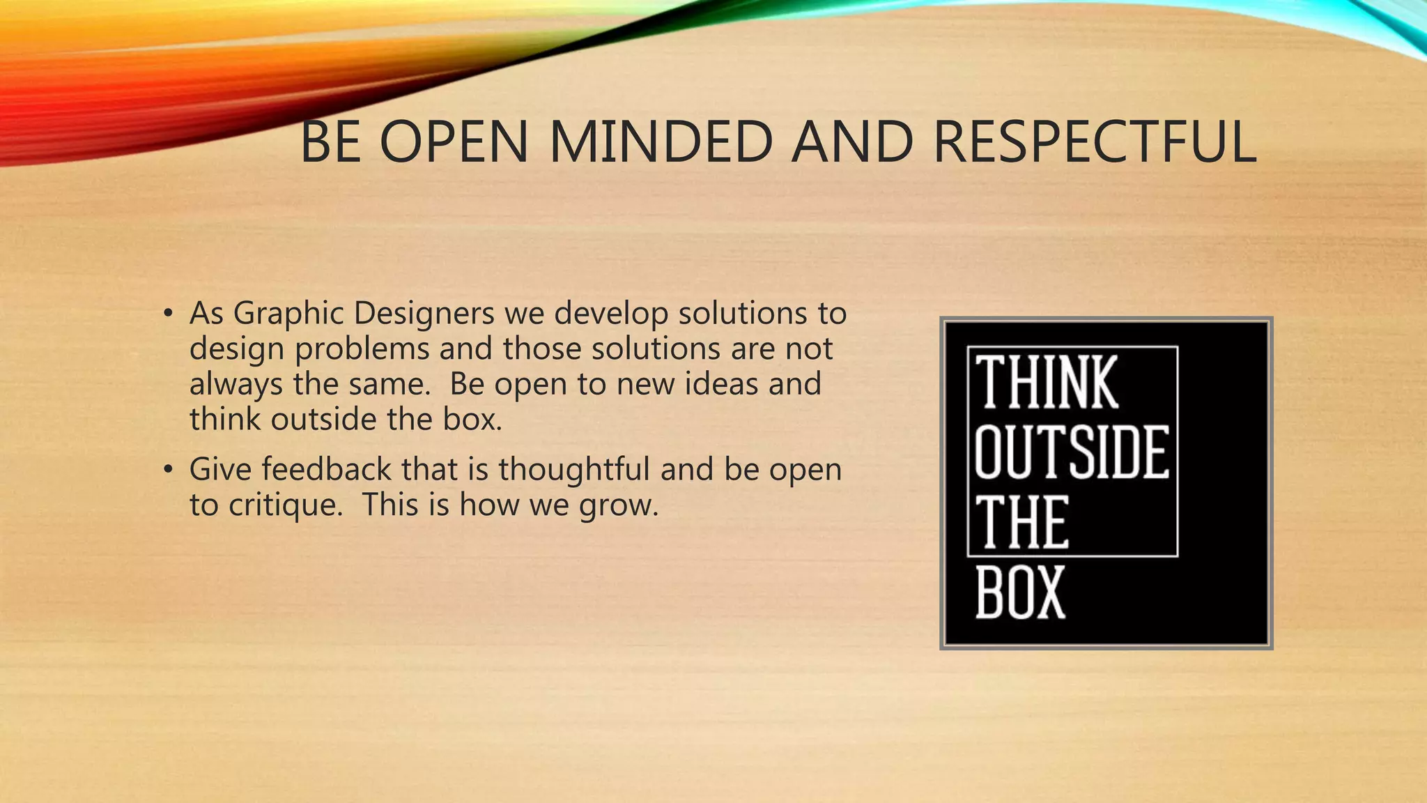 BE OPEN MINDED AND RESPECTFUL
• As Graphic Designers we develop solutions to
design problems and those solutions are not
always the same. Be open to new ideas and
think outside the box.
• Give feedback that is thoughtful and be open
to critique. This is how we grow.
 