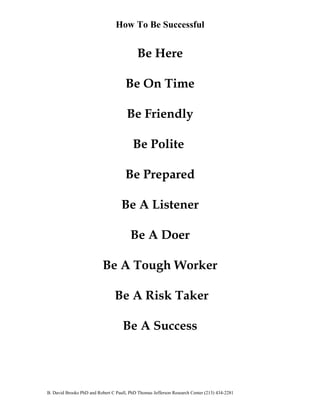 How To Be Successful 
Be Here 
Be On Time 
Be Friendly 
Be Polite 
Be Prepared 
Be A Listener 
Be A Doer 
Be A Tough Worker 
Be A Risk Taker 
Be A Success 
B. David Brooks PhD and Robert C Paull, PhD Thomas Jefferson Research Center (213) 434-2281 
 