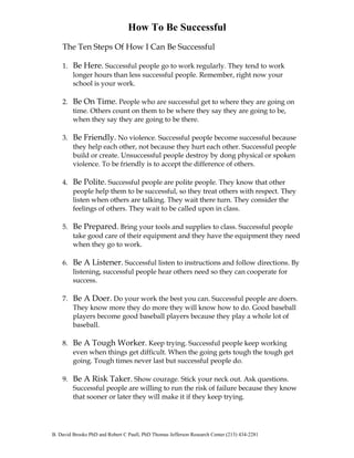 How To Be Successful 
The Ten Steps Of How I Can Be Successful 
1. Be Here. Successful people go to work regularly. They tend to work 
longer hours than less successful people. Remember, right now your 
school is your work. 
2. Be On Time. People who are successful get to where they are going on 
time. Others count on them to be where they say they are going to be, 
when they say they are going to be there. 
3. Be Friendly. No violence. Successful people become successful because 
they help each other, not because they hurt each other. Successful people 
build or create. Unsuccessful people destroy by dong physical or spoken 
violence. To be friendly is to accept the difference of others. 
4. Be Polite. Successful people are polite people. They know that other 
people help them to be successful, so they treat others with respect. They 
listen when others are talking. They wait there turn. They consider the 
feelings of others. They wait to be called upon in class. 
5. Be Prepared. Bring your tools and supplies to class. Successful people 
take good care of their equipment and they have the equipment they need 
when they go to work. 
6. Be A Listener. Successful listen to instructions and follow directions. By 
listening, successful people hear others need so they can cooperate for 
success. 
7. Be A Doer. Do your work the best you can. Successful people are doers. 
They know more they do more they will know how to do. Good baseball 
players become good baseball players because they play a whole lot of 
baseball. 
8. Be A Tough Worker. Keep trying. Successful people keep working 
even when things get difficult. When the going gets tough the tough get 
going. Tough times never last but successful people do. 
9. Be A Risk Taker. Show courage. Stick your neck out. Ask questions. 
Successful people are willing to run the risk of failure because they know 
that sooner or later they will make it if they keep trying. 
B. David Brooks PhD and Robert C Paull, PhD Thomas Jefferson Research Center (213) 434-2281 
 