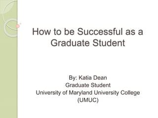 How to be Successful as a
Graduate Student
By: Katia Dean
Graduate Student
University of Maryland University College
(UMUC)
 