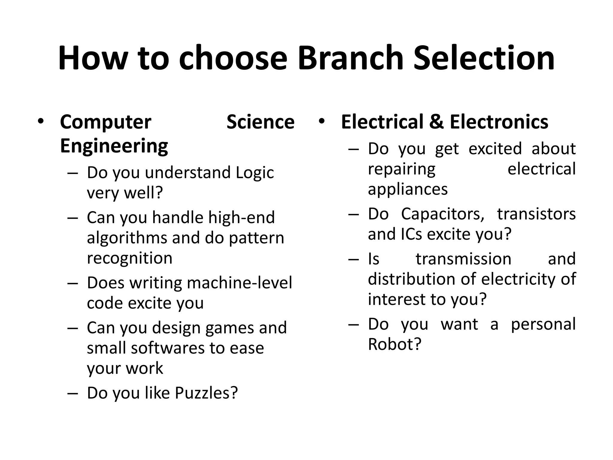 How to choose Branch Selection
• Computer Science
Engineering
– Do you understand Logic
very well?
– Can you handle high-end
algorithms and do pattern
recognition
– Does writing machine-level
code excite you
– Can you design games and
small softwares to ease
your work
– Do you like Puzzles?
• Electrical & Electronics
– Do you get excited about
repairing electrical
appliances
– Do Capacitors, transistors
and ICs excite you?
– Is transmission and
distribution of electricity of
interest to you?
– Do you want a personal
Robot?
 