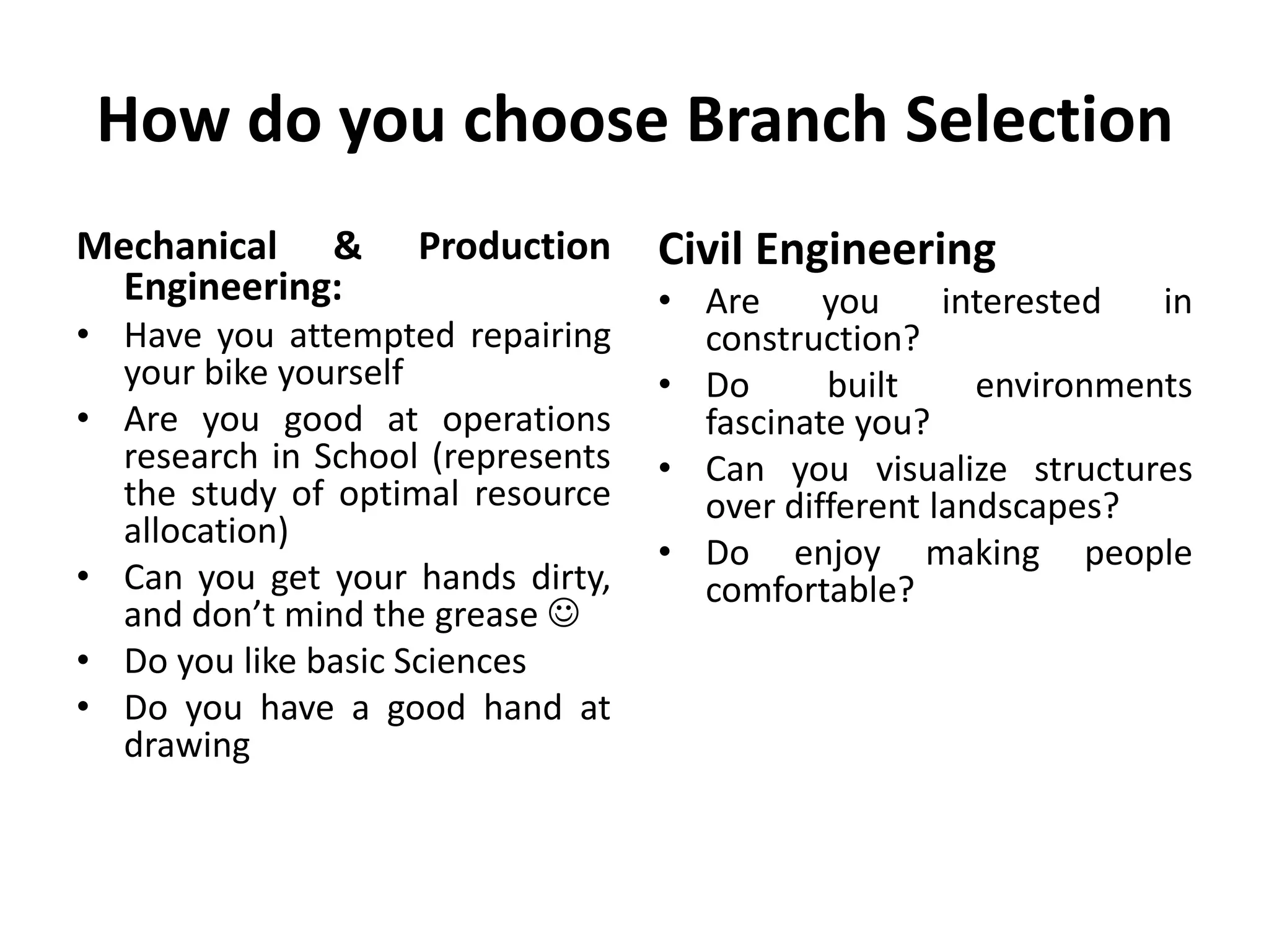 How do you choose Branch Selection
Mechanical & Production
Engineering:
• Have you attempted repairing
your bike yourself
• Are you good at operations
research in School (represents
the study of optimal resource
allocation)
• Can you get your hands dirty,
and don’t mind the grease 
• Do you like basic Sciences
• Do you have a good hand at
drawing
Civil Engineering
• Are you interested in
construction?
• Do built environments
fascinate you?
• Can you visualize structures
over different landscapes?
• Do enjoy making people
comfortable?
 