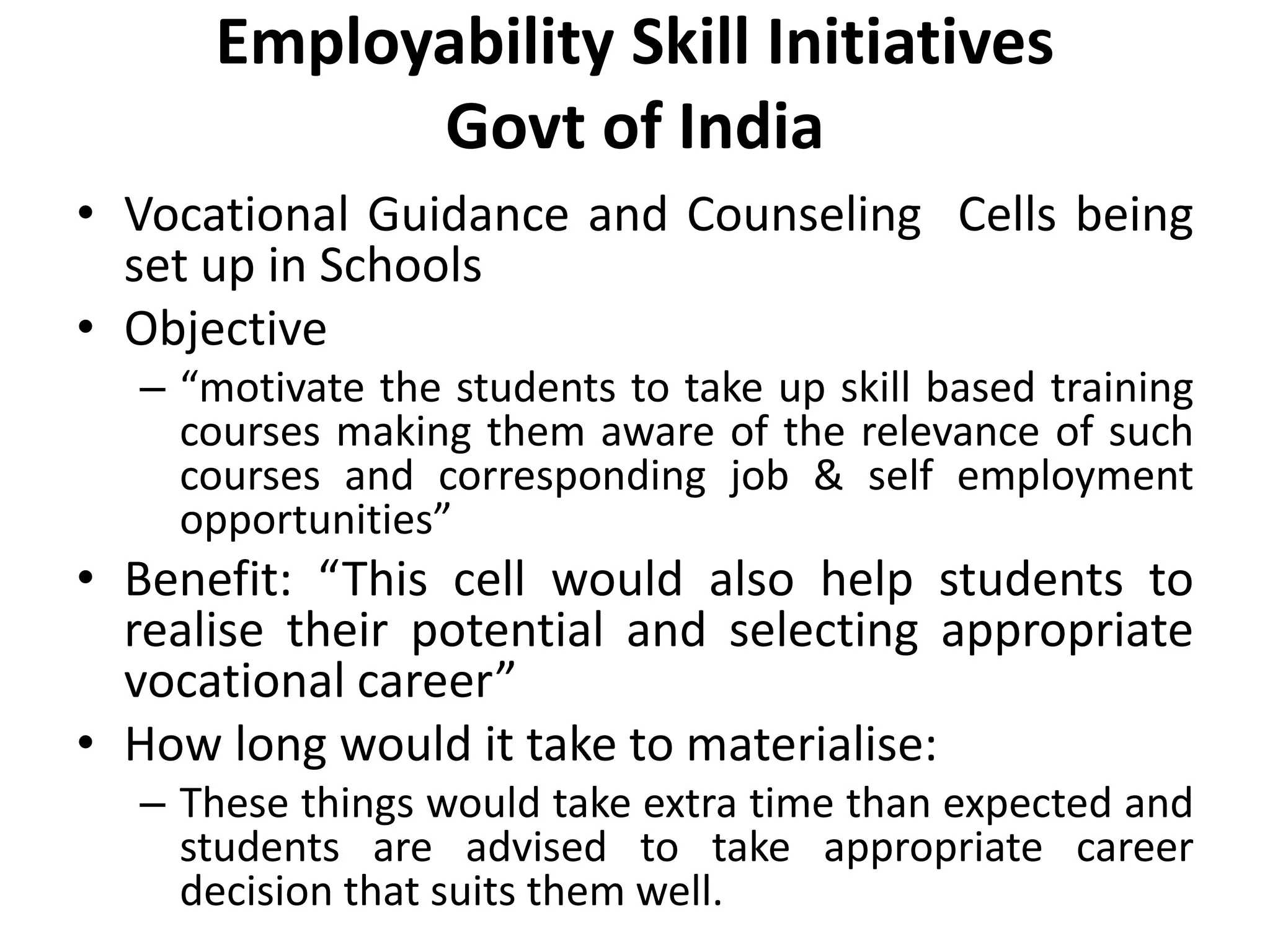 Employability Skill Initiatives
Govt of India
• Vocational Guidance and Counseling Cells being
set up in Schools
• Objective
– “motivate the students to take up skill based training
courses making them aware of the relevance of such
courses and corresponding job & self employment
opportunities”
• Benefit: “This cell would also help students to
realise their potential and selecting appropriate
vocational career”
• How long would it take to materialise:
– These things would take extra time than expected and
students are advised to take appropriate career
decision that suits them well.
 