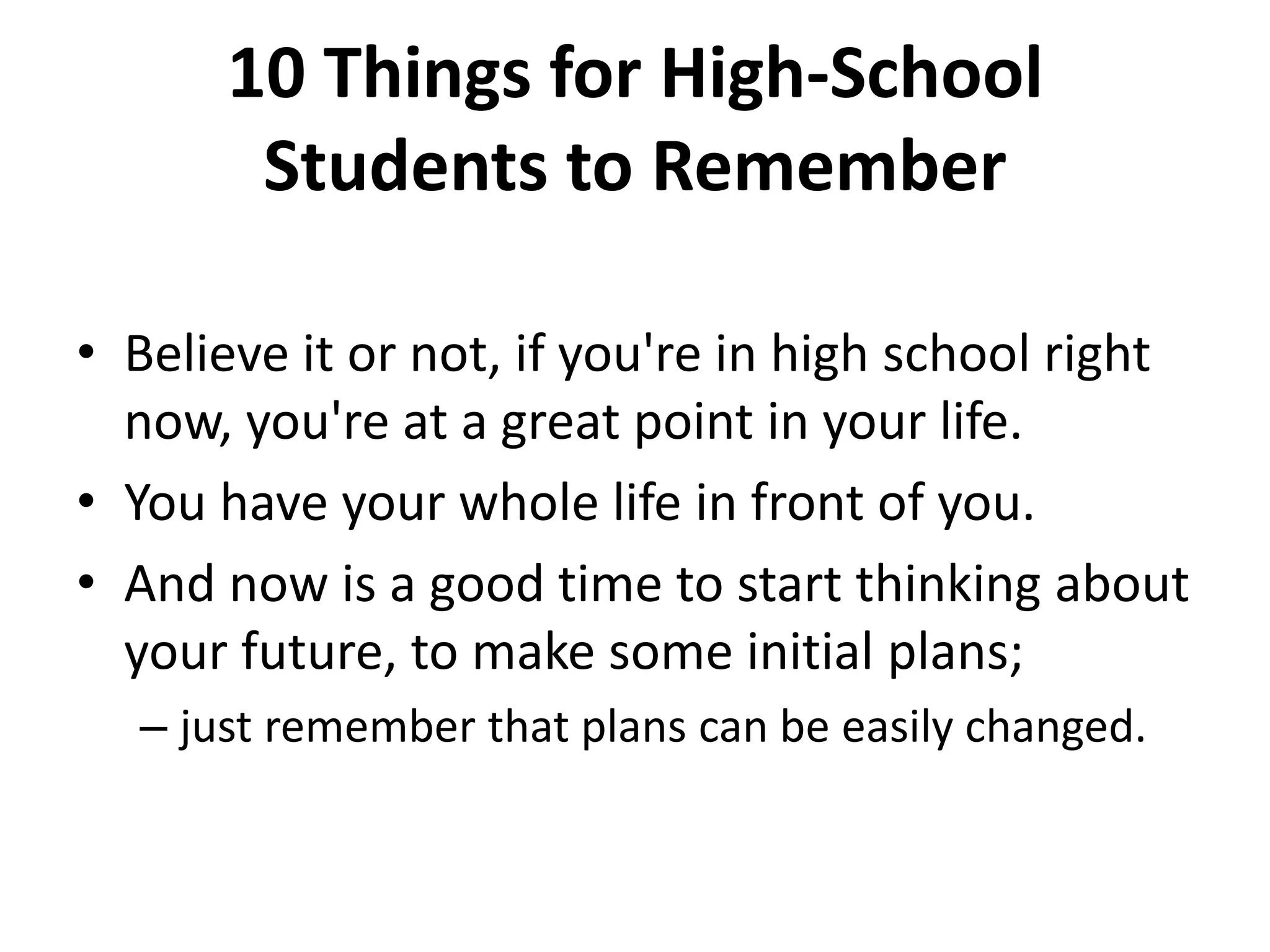 10 Things for High-School
Students to Remember
• Believe it or not, if you're in high school right
now, you're at a great point in your life.
• You have your whole life in front of you.
• And now is a good time to start thinking about
your future, to make some initial plans;
– just remember that plans can be easily changed.
 