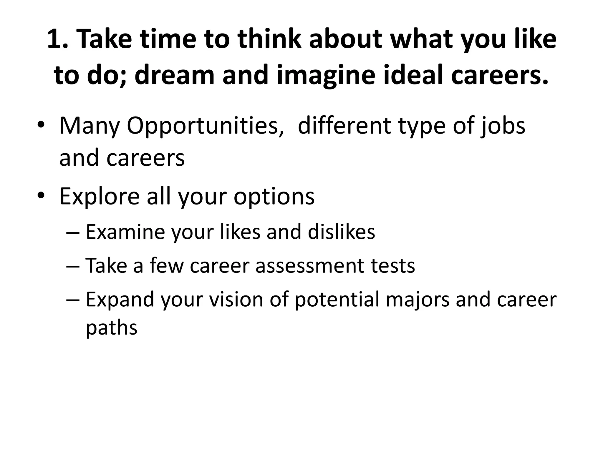 1. Take time to think about what you like
to do; dream and imagine ideal careers.
• Many Opportunities, different type of jobs
and careers
• Explore all your options
– Examine your likes and dislikes
– Take a few career assessment tests
– Expand your vision of potential majors and career
paths
 