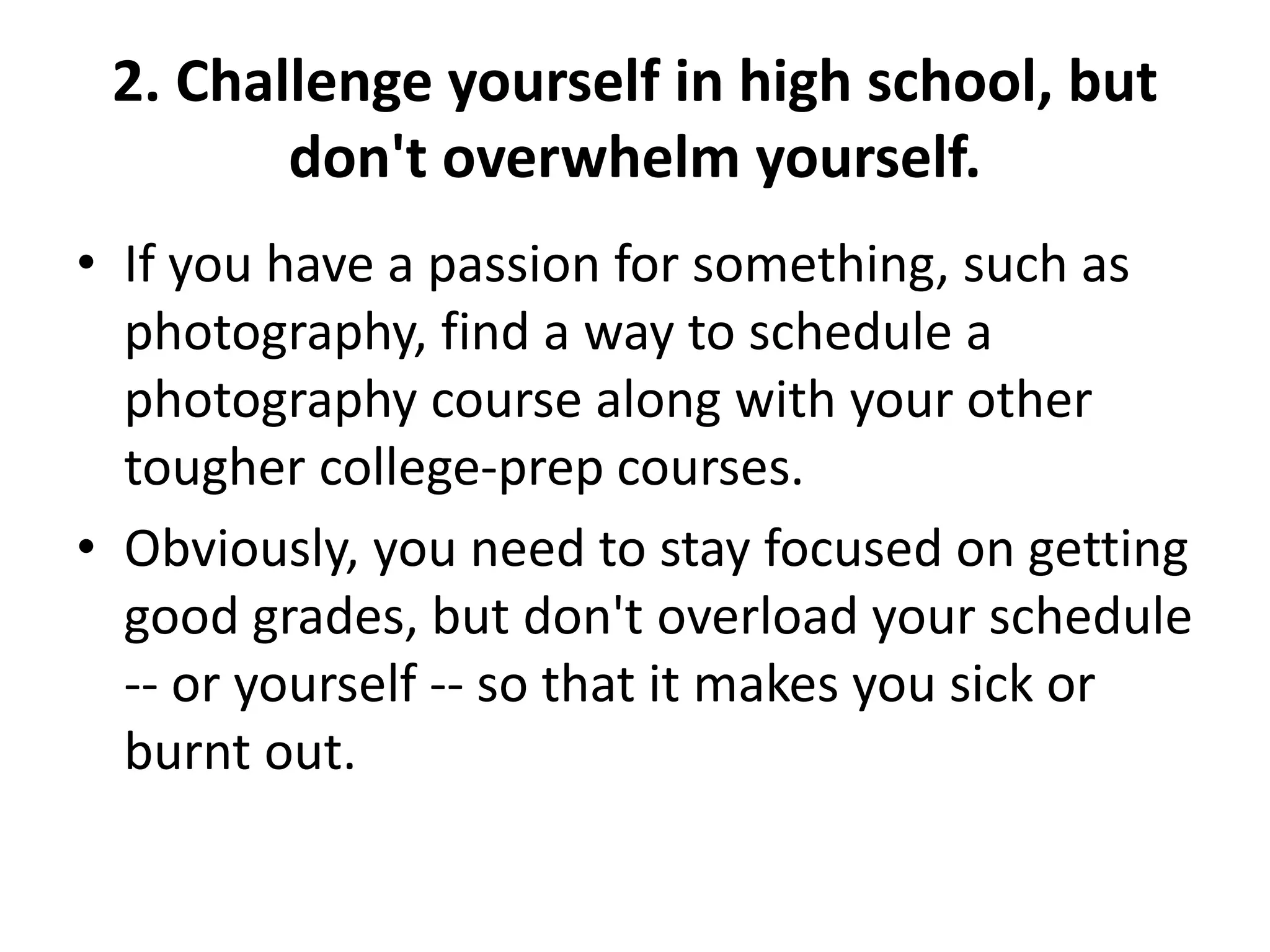 2. Challenge yourself in high school, but
don't overwhelm yourself.
• If you have a passion for something, such as
photography, find a way to schedule a
photography course along with your other
tougher college-prep courses.
• Obviously, you need to stay focused on getting
good grades, but don't overload your schedule
-- or yourself -- so that it makes you sick or
burnt out.
 