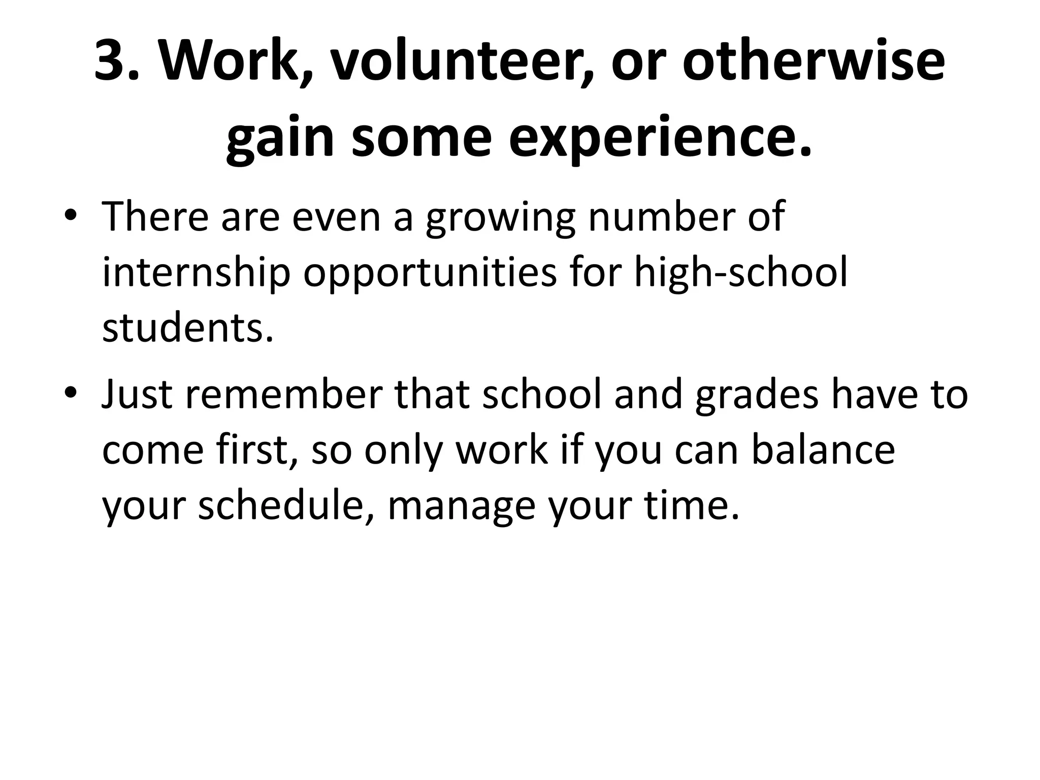 3. Work, volunteer, or otherwise
gain some experience.
• There are even a growing number of
internship opportunities for high-school
students.
• Just remember that school and grades have to
come first, so only work if you can balance
your schedule, manage your time.
 