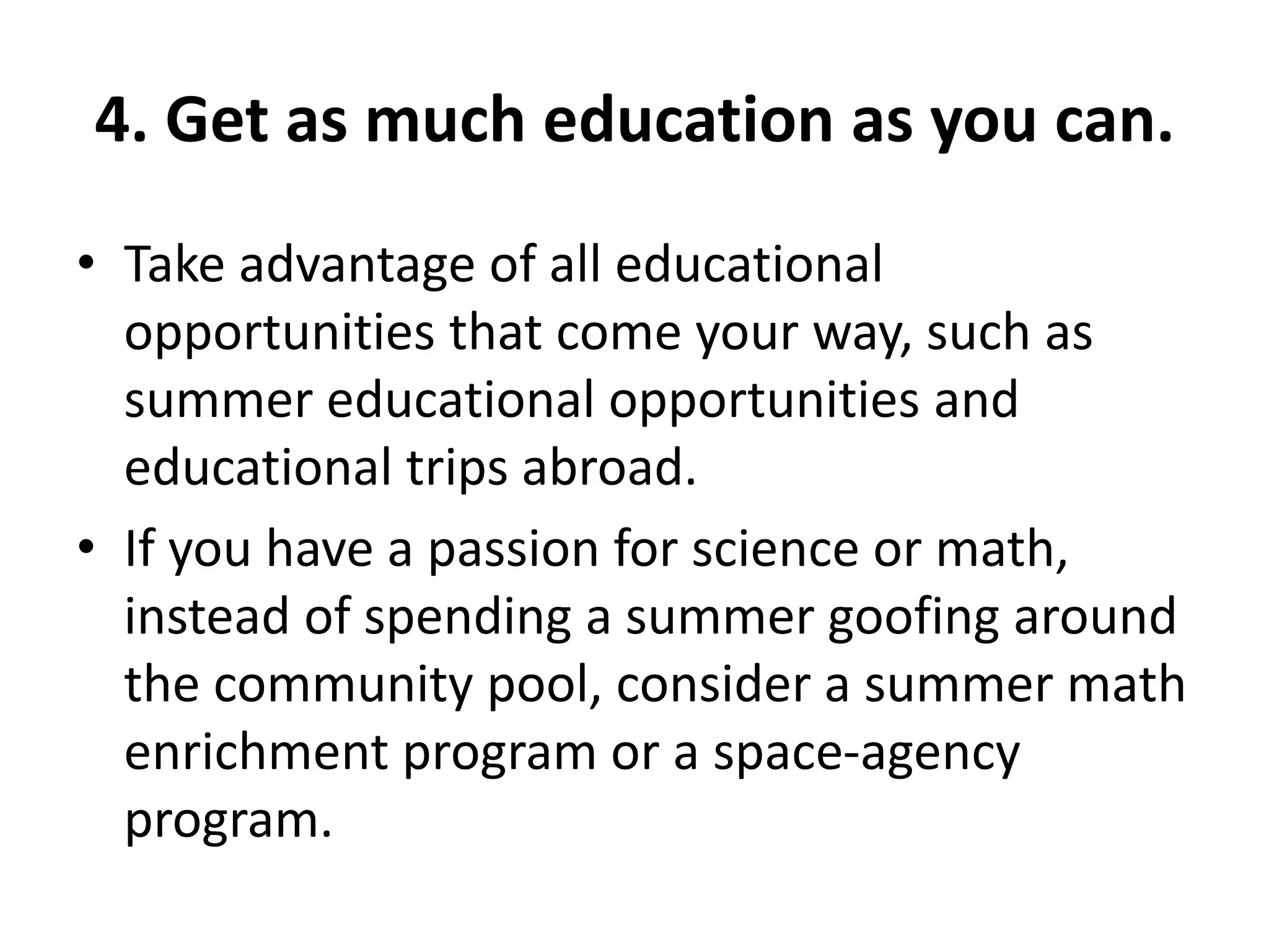 4. Get as much education as you can.
• Take advantage of all educational
opportunities that come your way, such as
summer educational opportunities and
educational trips abroad.
• If you have a passion for science or math,
instead of spending a summer goofing around
the community pool, consider a summer math
enrichment program or a space-agency
program.
 