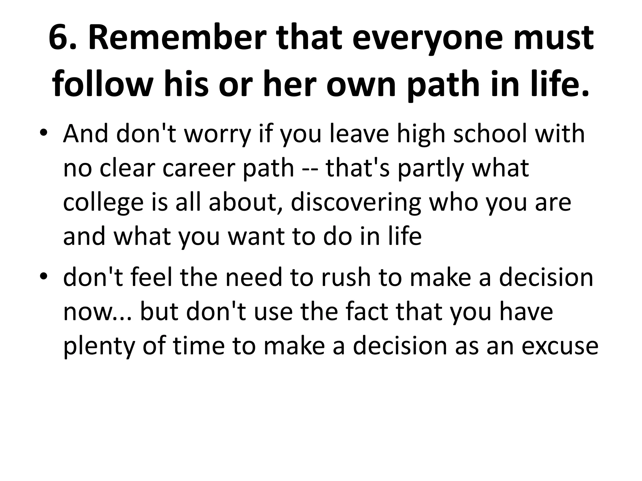 6. Remember that everyone must
follow his or her own path in life.
• And don't worry if you leave high school with
no clear career path -- that's partly what
college is all about, discovering who you are
and what you want to do in life
• don't feel the need to rush to make a decision
now... but don't use the fact that you have
plenty of time to make a decision as an excuse
 