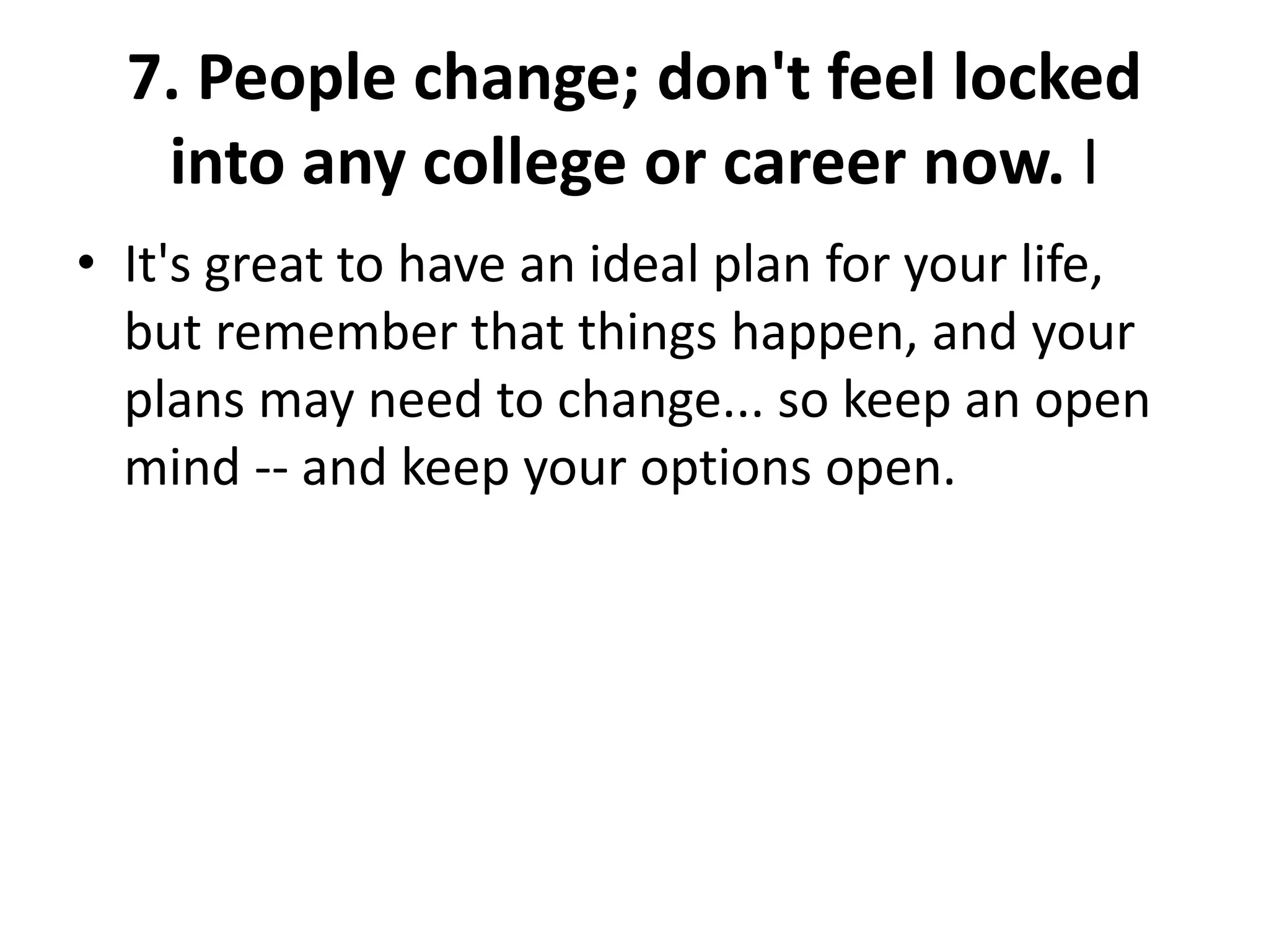 7. People change; don't feel locked
into any college or career now. I
• It's great to have an ideal plan for your life,
but remember that things happen, and your
plans may need to change... so keep an open
mind -- and keep your options open.
 