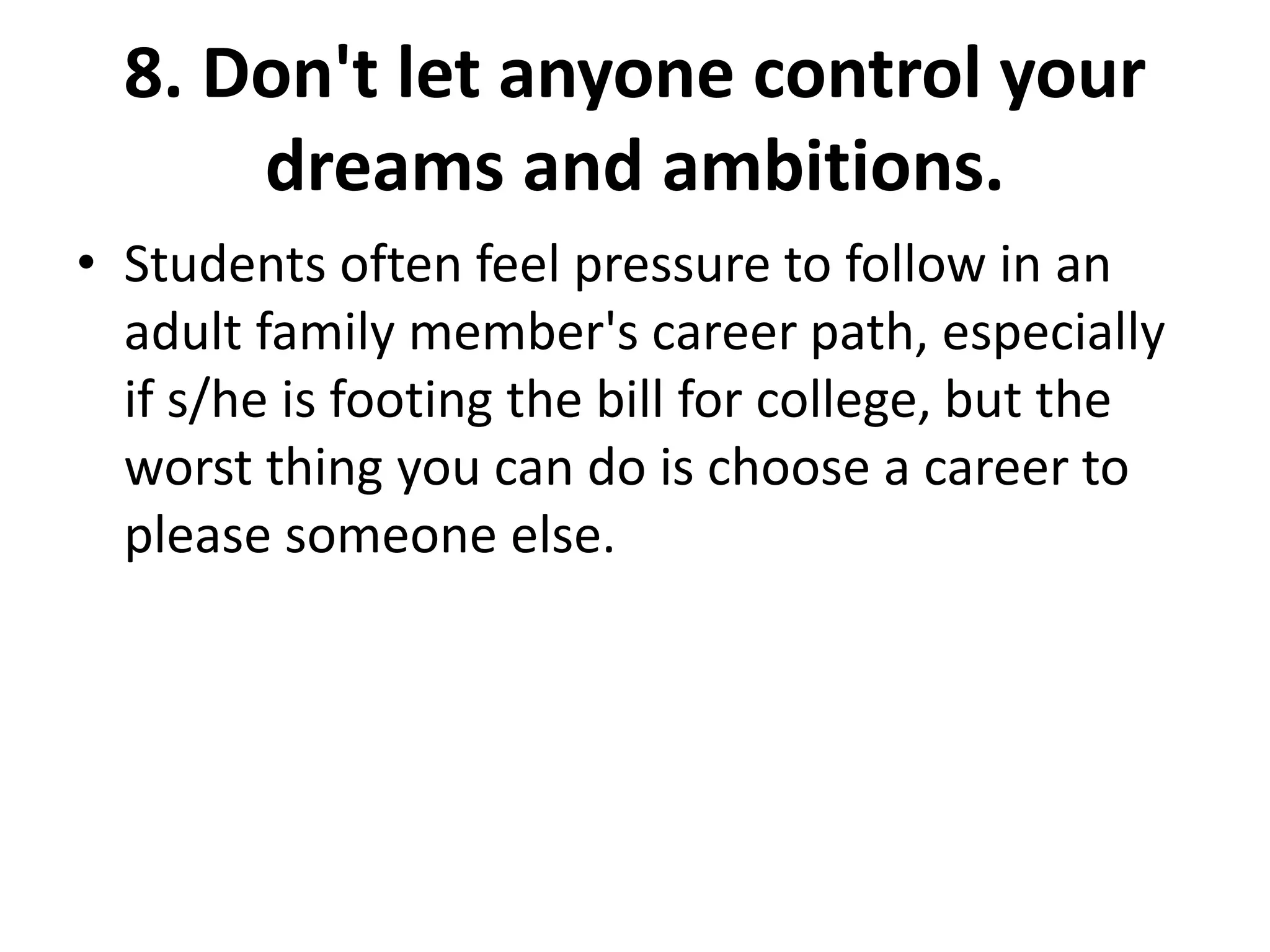 8. Don't let anyone control your
dreams and ambitions.
• Students often feel pressure to follow in an
adult family member's career path, especially
if s/he is footing the bill for college, but the
worst thing you can do is choose a career to
please someone else.
 