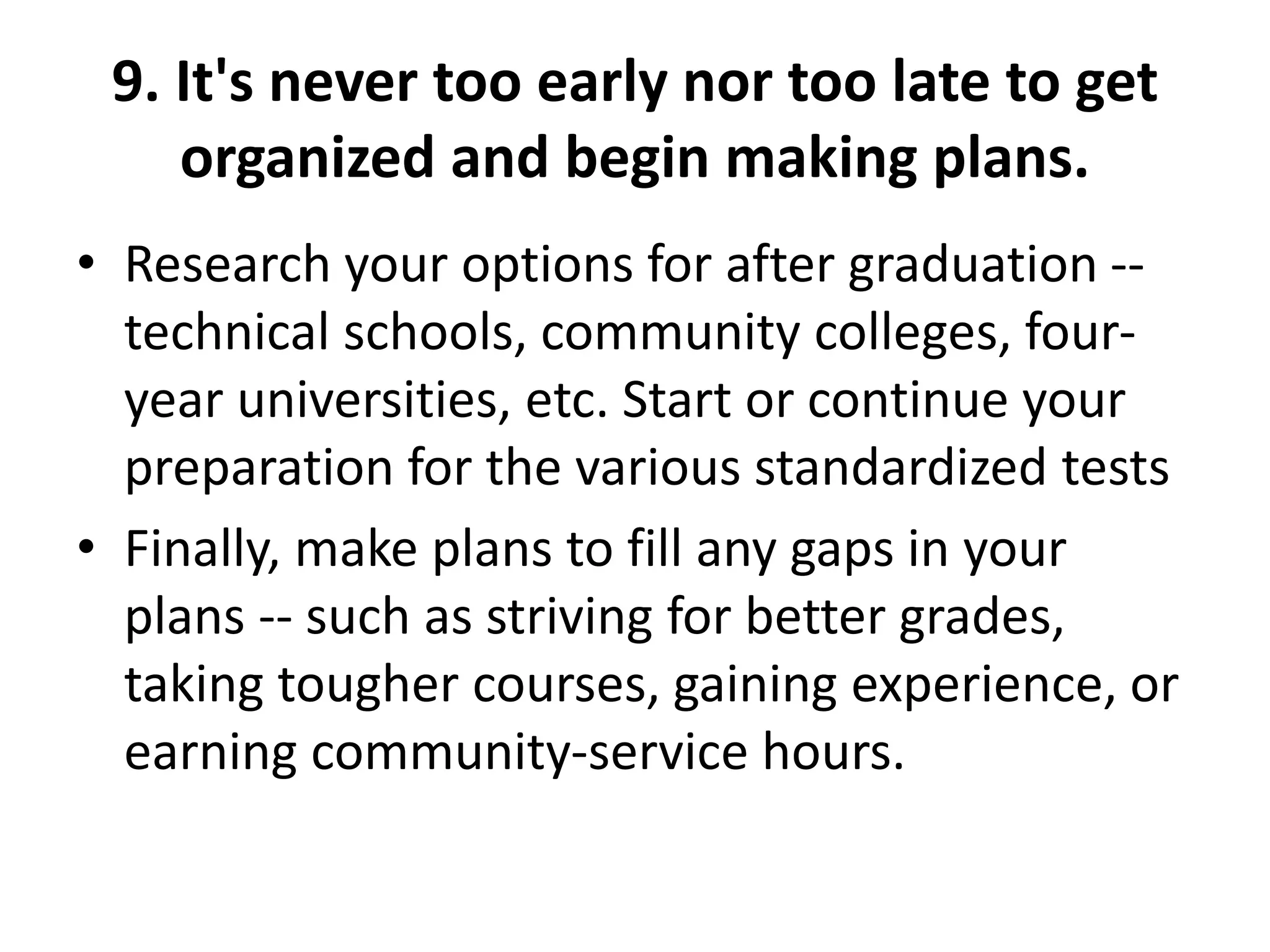 9. It's never too early nor too late to get
organized and begin making plans.
• Research your options for after graduation --
technical schools, community colleges, four-
year universities, etc. Start or continue your
preparation for the various standardized tests
• Finally, make plans to fill any gaps in your
plans -- such as striving for better grades,
taking tougher courses, gaining experience, or
earning community-service hours.
 