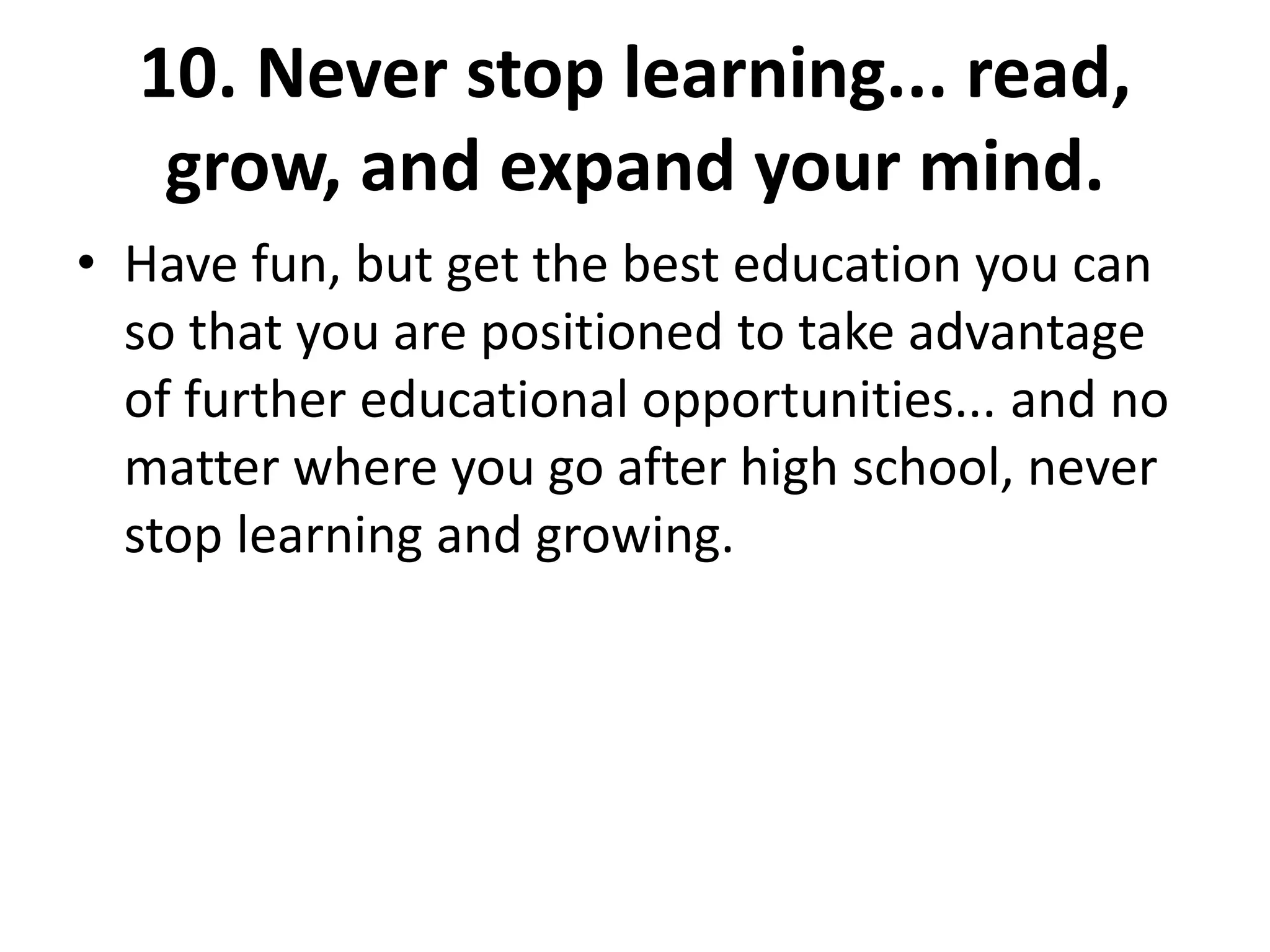 10. Never stop learning... read,
grow, and expand your mind.
• Have fun, but get the best education you can
so that you are positioned to take advantage
of further educational opportunities... and no
matter where you go after high school, never
stop learning and growing.
 