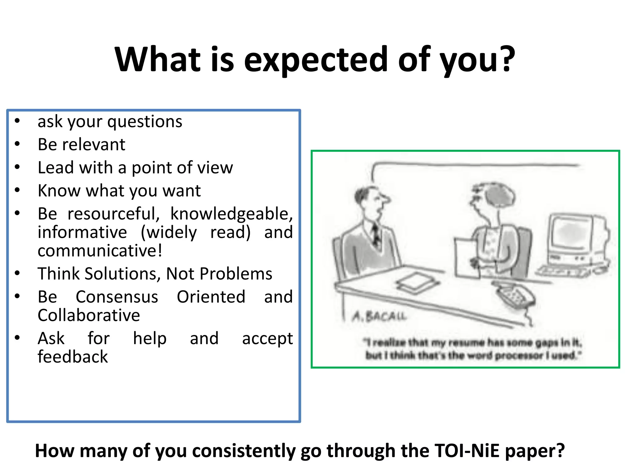 What is expected of you?
• ask your questions
• Be relevant
• Lead with a point of view
• Know what you want
• Be resourceful, knowledgeable,
informative (widely read) and
communicative!
• Think Solutions, Not Problems
• Be Consensus Oriented and
Collaborative
• Ask for help and accept
feedback
How many of you consistently go through the TOI-NiE paper?
 