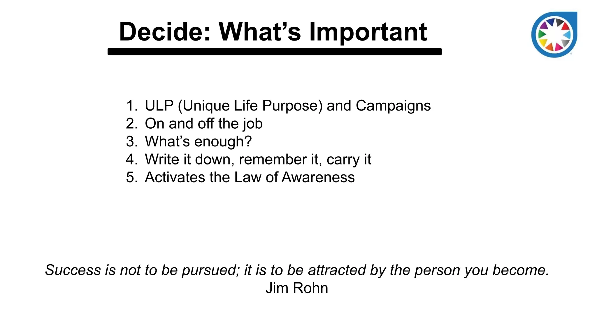Decide: What’s Important
1. ULP (Unique Life Purpose) and Campaigns
2. On and off the job
3. What’s enough?
4. Write it down, remember it, carry it
5. Activates the Law of Awareness
Success is not to be pursued; it is to be attracted by the person you become.
Jim Rohn
 