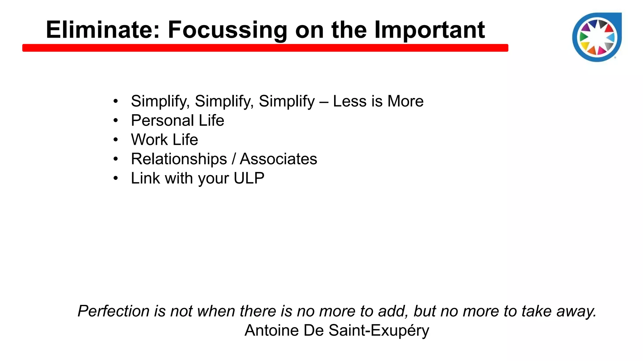 Eliminate: Focussing on the Important
• Simplify, Simplify, Simplify – Less is More
• Personal Life
• Work Life
• Relationships / Associates
• Link with your ULP
Perfection is not when there is no more to add, but no more to take away.
Antoine De Saint-Exupéry
 
