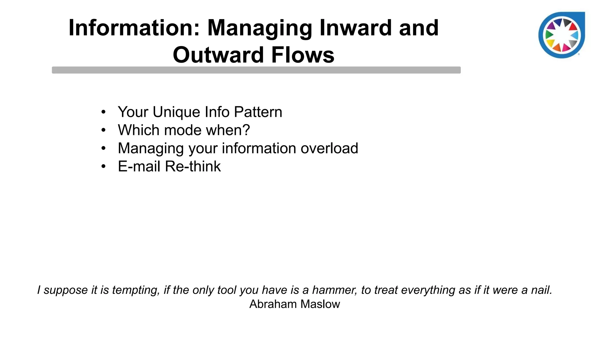 Information: Managing Inward and
Outward Flows
• Your Unique Info Pattern
• Which mode when?
• Managing your information overload
• E-mail Re-think
I suppose it is tempting, if the only tool you have is a hammer, to treat everything as if it were a nail.
Abraham Maslow
 