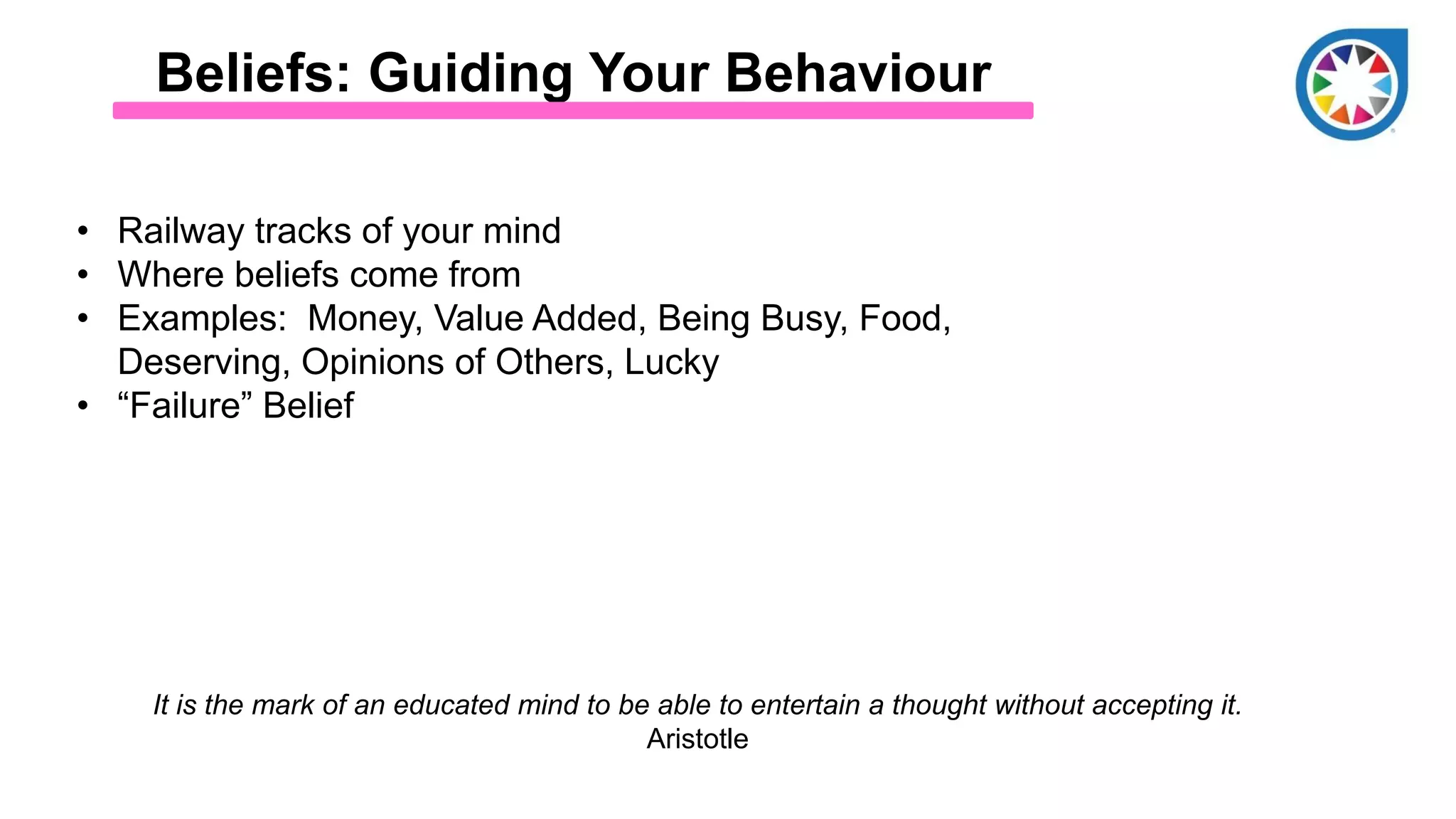 Beliefs: Guiding Your Behaviour
• Railway tracks of your mind
• Where beliefs come from
• Examples: Money, Value Added, Being Busy, Food,
Deserving, Opinions of Others, Lucky
• “Failure” Belief
It is the mark of an educated mind to be able to entertain a thought without accepting it.
Aristotle
 
