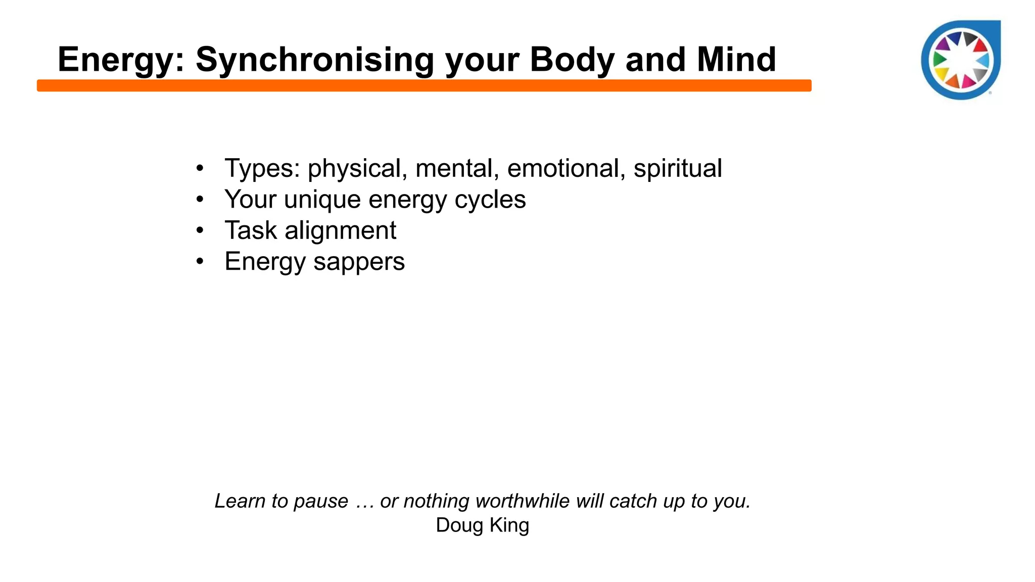 Energy: Synchronising your Body and Mind
• Types: physical, mental, emotional, spiritual
• Your unique energy cycles
• Task alignment
• Energy sappers
Learn to pause … or nothing worthwhile will catch up to you.
Doug King
 