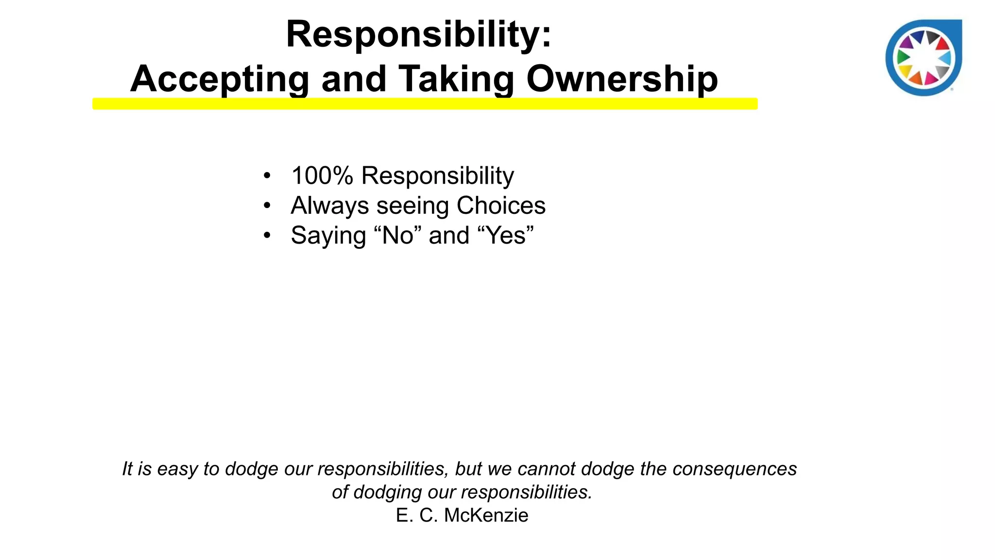 Responsibility:
Accepting and Taking Ownership
• 100% Responsibility
• Always seeing Choices
• Saying “No” and “Yes”
It is easy to dodge our responsibilities, but we cannot dodge the consequences
of dodging our responsibilities.
E. C. McKenzie
 