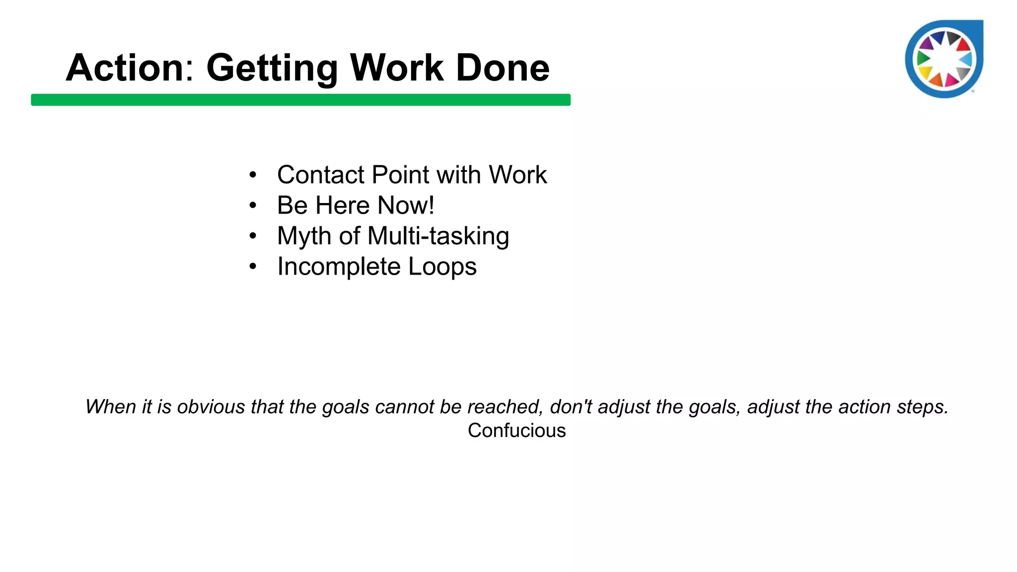 Action: Getting Work Done
• Contact Point with Work
• Be Here Now!
• Myth of Multi-tasking
• Incomplete Loops
When it is obvious that the goals cannot be reached, don't adjust the goals, adjust the action steps.
Confucious
 