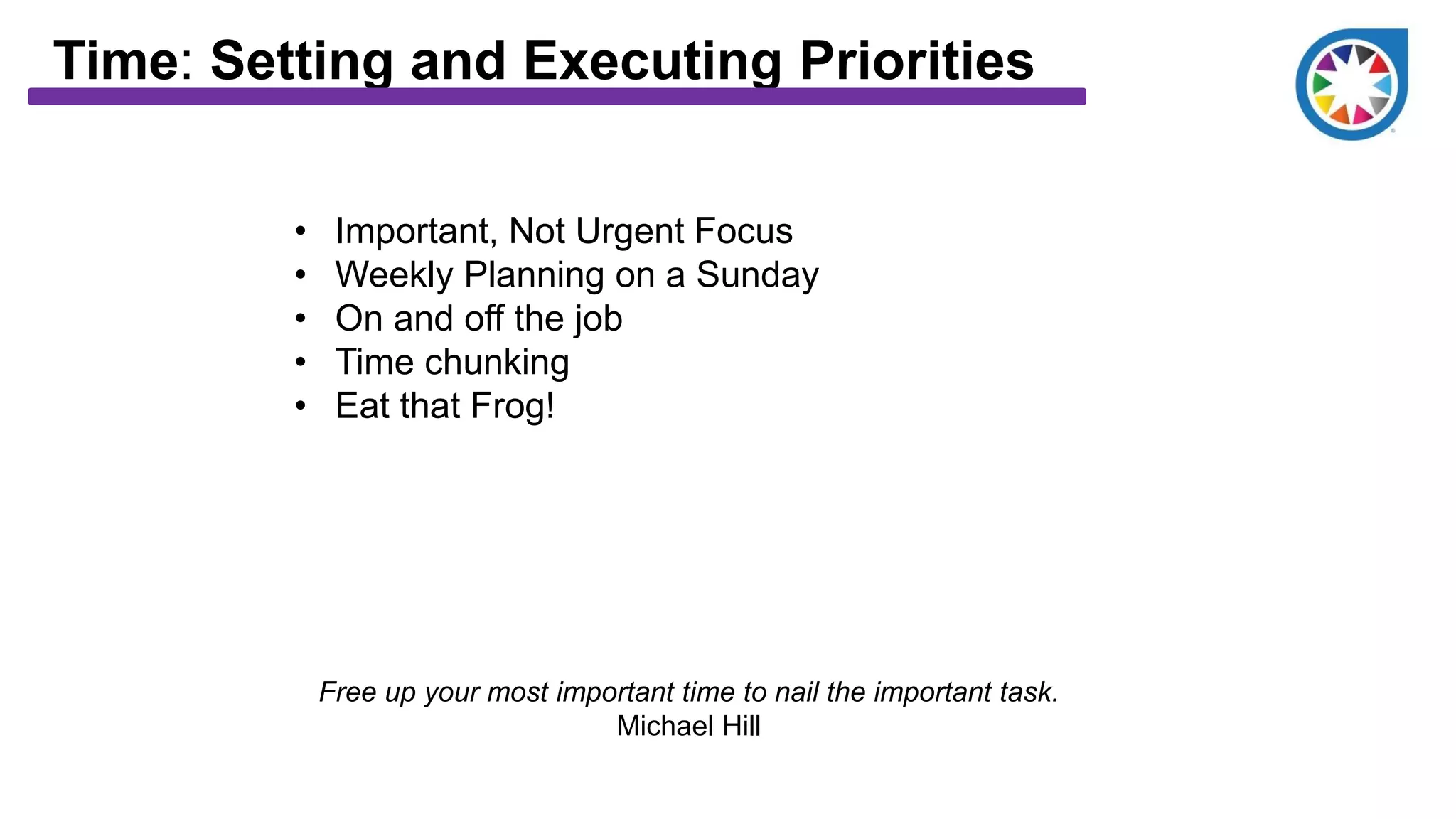 Time: Setting and Executing Priorities
• Important, Not Urgent Focus
• Weekly Planning on a Sunday
• On and off the job
• Time chunking
• Eat that Frog!
Free up your most important time to nail the important task.
Michael Hill
 