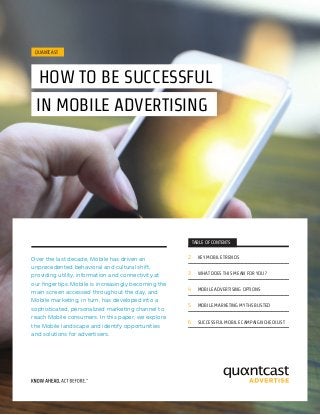 QUANTCAST
	HOW TO BE SUCCESSFUL
IN MOBILE ADVERTISING
Over the last decade, Mobile has driven an
unprecedented behavioral and cultural shift,
providing utility, information and connectivity at
our fingertips. Mobile is increasingly becoming the
main screen accessed throughout the day, and
Mobile marketing, in turn, has developed into a
sophisticated, personalized marketing channel to
reach Mobile consumers. In this paper, we explore
the Mobile landscape and identify opportunities
and solutions for advertisers.
TABLE OF CONTENTS
2	 KEY MOBILE TRENDS
3	 WHAT DOES THIS MEAN FOR YOU?
4	 MOBILE ADVERTISING OPTIONS
5	 MOBILE MARKETING MYTHS BUSTED
6	 SUCCESSFUL MOBILE CAMPAIGN CHECKLIST
 