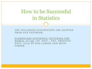 The following suggestions are adapted from our textbook. Elementary Statistics: Picturing the World, 2nd Ed. (pp. xxiv – xxv, Prentice Hall, 2003) by Ron Larson and Betsy Farber How to be Successful in Statistics 