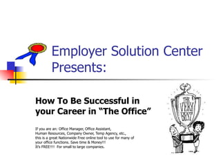 Employer Solution Center    Presents: How To Be Successful in  your Career in “The Office”  If you are an: Office Manager, Office Assistant, Human Resources, Company Owner, Temp Agency, etc.,  this is a great Nationwide Free online tool to use for many of  your office functions. Save time & Money!!! It’s FREE!!!!  For small to large companies. 