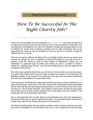 http://www.flowcaritas.co.uk/


       How To Be Successful In The
          Right Charity Jobs?


There are a lot of people who are interested in fundraising jobs and these people have
to make sure that they know the right tricks for them to be successful in these jobs. It is
not simple for a individual to turn out to be effective in these jobs because there is a lot
of demand for money from numerous quarters and the right individuals have to be
approached for funds as well as donation so that you will be in a position to get the
needed amount of money.

There are numerous different charities that are available exactly where you will be able
to work, but unless you are in a position to work for the right one, you will not be in a
position to get the mental as well as other children of satisfaction. Unless you are
interested in a particular type of charity and unless you are in a position to have a
calling for a particular type of work, you will not be happy doing it and you might not be
successful in the job too.

The other most essential factor that you will have to think of when you are planning to
be a part of the charity jobs is that you need to make sure that you try and discover the
greatest contacts. If you are part of a charity job, then you can't just contact individuals
who will not be interested in the exact same lines.

There are many individuals who really feel that there are many various charities and so
every of them have a lot of funds. The truth is that all the charity jobs that are accessible
will be ones that are low paid simply because there is a lot of money crunch and a lack
of finance in most of these charities. The quantity of cash that is donated by the people
will primarily go to finance various projects and so the people who are working in the
charity jobs will not be extremely highly paid.

Just a mail about the kind of work that you are performing and what has happened in
the past will help them to get the right kind of ideas. This will assist these individuals to
donate more cash for the charity jobs that you are involved in.

The other essential aspect that you require to keep in mind is that you also have to send
out normal newsletters to the individuals who are on the contacts list. Even although
 