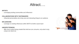 Attract….
ARTISTS
o Leveraging existing communities and influencers
COLLABORATIONS WITH TASTEMAKERS
o Influential personalities who bring new and interesting things to an audience
INFLUENCERS
o Leverage on existing influencers within NDTV to further social reach
UNEXPECTEDNESS
o With more content being created that what we can consume, only what is truly
unique can stand out
 