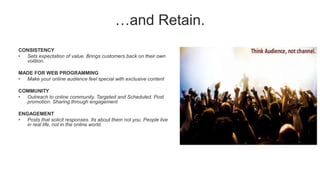…and Retain.
CONSISTENCY
• Sets expectation of value. Brings customers back on their own
volition.
MADE FOR WEB PROGRAMMING
• Make your online audience feel special with exclusive content
COMMUNITY
• Outreach to online community. Targeted and Scheduled. Post
promotion. Sharing through engagement
ENGAGEMENT
• Posts that solicit responses. Its about them not you. People live
in real life, not in the online world.
 