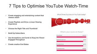 7 Tips to Optimise YouTube Watch-Time
• Create engaging and entertaining content that
viewers watch
• Create Playlists and Drive a Linear Viewing
Experience
• Choose the Right Title and Thumbnail
• Build Up Subscribers
• Use Annotations and Cards to Keep the Viewer
Engaged Throughout
• Create creative End Slates
What’s your score on these?
 