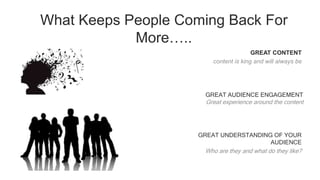 What Keeps People Coming Back For
More…..
GREAT CONTENT
content is king and will always be
GREAT AUDIENCE ENGAGEMENT
Great experience around the content
GREAT UNDERSTANDING OF YOUR
AUDIENCE
Who are they and what do they like?
 