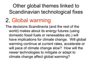 Other global themes linked to
  Scandinavian technological fixes
2. Global warming
The decisions Scandinavia (and the rest of the
  world) makes about its energy futures (using
  domestic fossil fuels or renewables etc.) will
  have implications for climate change. Will global
  warming continue at current rates, accelerate or
  will pace of climate change slow? How will the
  newer technologies to mitigate or adapt to
  climate change affect global warming?
 