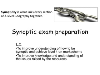 Synopticity is what links every section
of A-level Geography together.




        Synoptic exam preparation
           L.O.
           •To improve understanding of how to be
           synoptic and achieve level 4 on markscheme
           •To improve knowledge and understanding of
           the issues raised by the resources
 