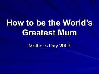 How to be the World’s
   Greatest Mum
     Mother’s Day 2009
 