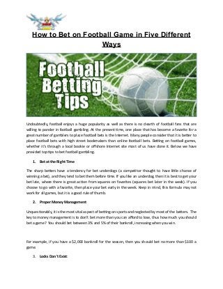 How to Bet on Football Game in Five Different
Ways
Undoubtedly, football enjoys a huge popularity as well as there is no dearth of football fans that are
willing to pander in football gambling. At the present time, one place that has become a favorite for a
great number of gamblers to place football bets is the Internet. Many people consider that it is better to
place football bets with high street bookmakers than online football bets. Betting on football games,
whether it's through a local bookie or offshore Internet site most of us have done it. Below we have
provided top tips to bet football gambling.
1. Bet at the Right Time
The sharp betters have a tendency for bet underdogs (a competitor thought to have little chance of
winning a bet), and they tend to bet them before time. If you like an underdog, then it is best to get your
bet late, where there is great action from squares on favorites (squares bet later in the week). If you
choose to go with a favorite, then place your bet early in the week. Keep in mind, this formula may not
work for all games, but it is a good rule of thumb.
2. Proper Money Management
Unquestionably, it is the most vital aspect of betting on sports and neglected by most of the betters. The
key to money management is to don’t bet more than you can afford to lose, thus how much you should
bet a game? You should bet between 3% and 5% of their bankroll, increasing when you win.
For example, if you have a $2,000 bankroll for the season, then you should bet no more than $100 a
game.
3. Locks Don't Exist:
 