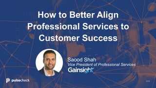 2018
How to Better Align
Professional Services to
Customer Success
Saood Shah
Vice President of Professional Services
 